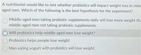 a nutritionist would like to test whether probiotics will impact|probiotics and their effects.